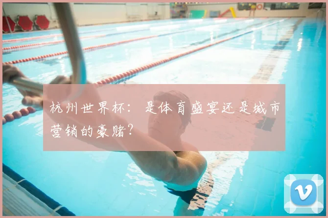 杭州世界杯:是体育盛宴还是城市营销的豪赌?