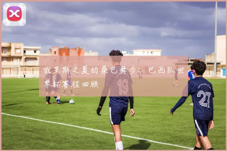 俄罗斯之夏的桑巴舞步：巴西队世界杯赛程回顾