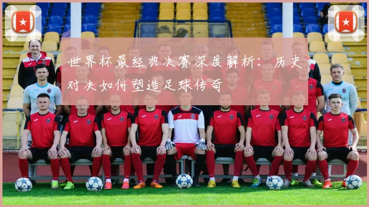 世界杯最经典决赛深度解析：历史对决如何塑造足球传奇
