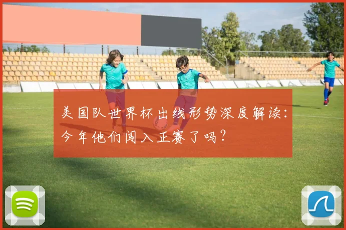 美国队世界杯出线形势深度解读：今年他们闯入正赛了吗？