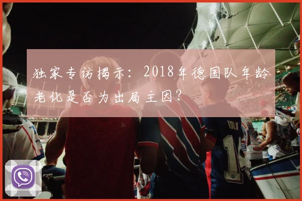 独家专访揭示:2018年德国队年龄老化是否为出局主因?