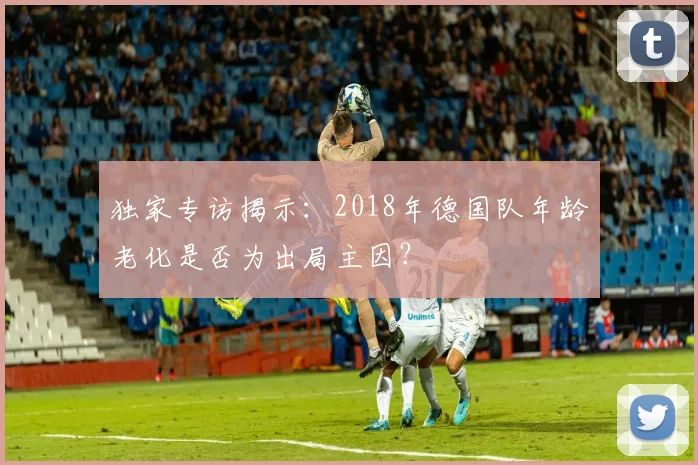 独家专访揭示：2018年德国队年龄老化是否为出局主因？