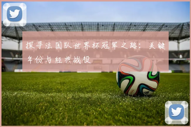 探寻法国队世界杯冠军之路：关键年份与经典战役