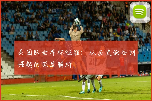 美国队世界杯征程：从历史低谷到崛起的深度解析