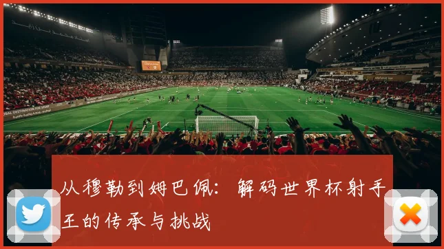 从穆勒到姆巴佩:解码世界杯射手王的传承与挑战