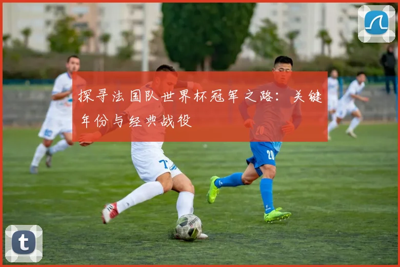 探寻法国队世界杯冠军之路：关键年份与经典战役