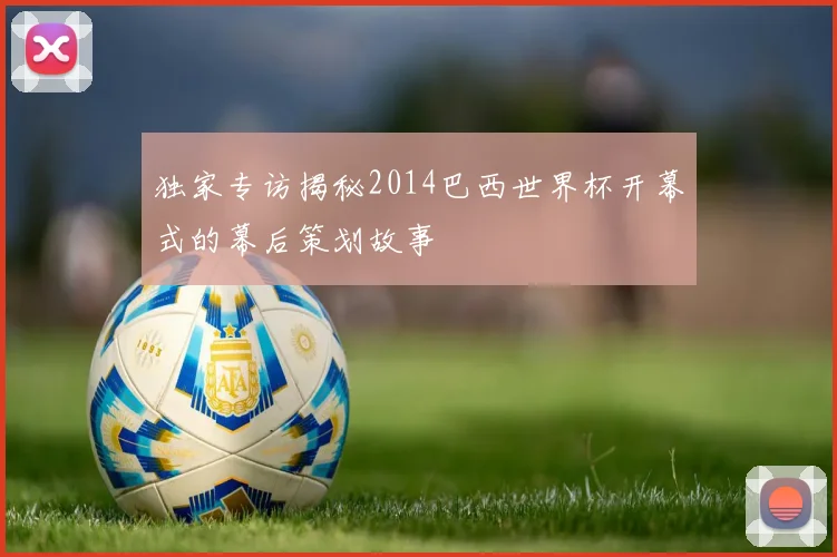 独家专访揭秘2014巴西世界杯开幕式的幕后策划故事
