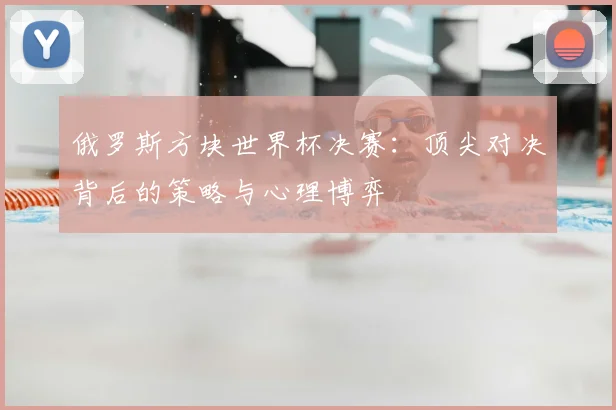 俄罗斯方块世界杯决赛：顶尖对决背后的策略与心理博弈