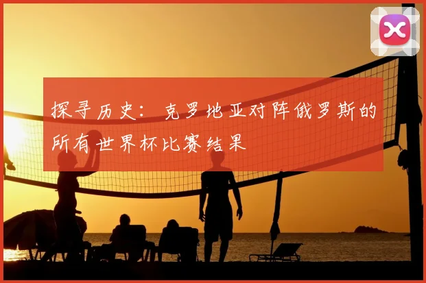 探寻历史：克罗地亚对阵俄罗斯的所有世界杯比赛结果
