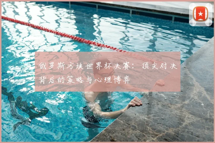 俄罗斯方块世界杯决赛：顶尖对决背后的策略与心理博弈