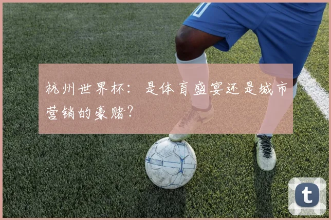 杭州世界杯：是体育盛宴还是城市营销的豪赌？